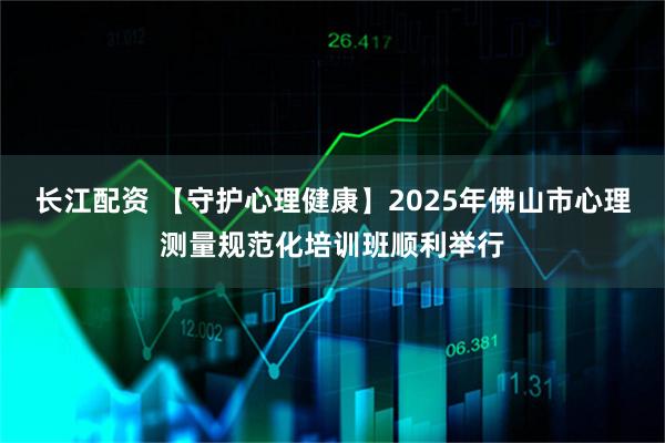 长江配资 【守护心理健康】2025年佛山市心理测量规范化培训班顺利举行