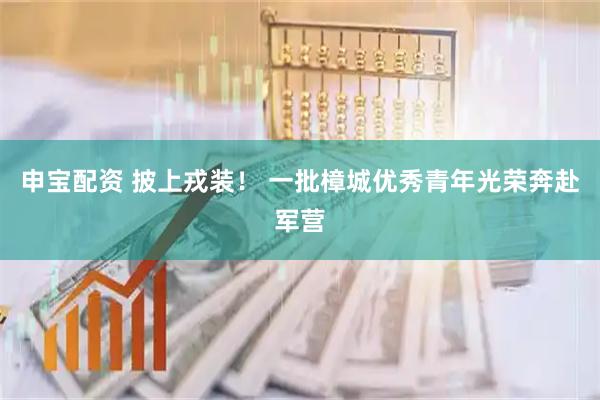 申宝配资 披上戎装！ 一批樟城优秀青年光荣奔赴军营