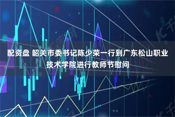 配资盘 韶关市委书记陈少荣一行到广东松山职业技术学院进行教师节慰问