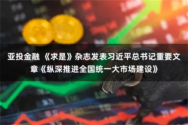 亚投金融 《求是》杂志发表习近平总书记重要文章《纵深推进全国统一大市场建设》