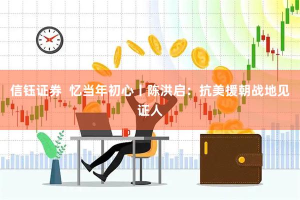 信钰证券  忆当年初心丨陈洪启：抗美援朝战地见证人