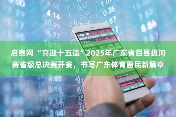 启泰网 “喜迎十五运”2025年广东省百县拔河赛省级总决赛开赛，书写广东体育惠民新篇章