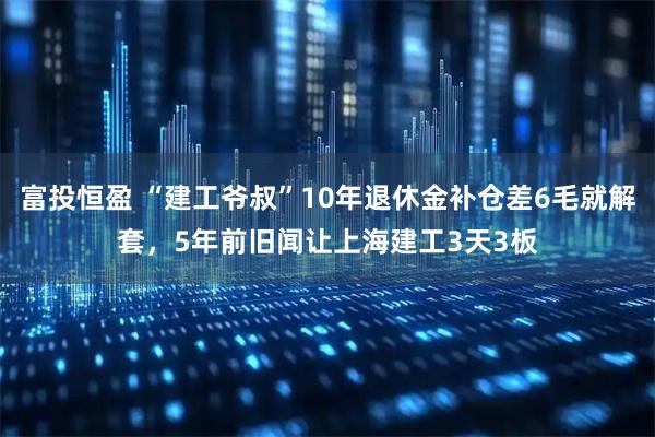 富投恒盈 “建工爷叔”10年退休金补仓差6毛就解套，5年前旧闻让上海建工3天3板
