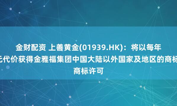 金财配资 上善黄金(01939.HK)：将以每年1港元代价获得金雅福集团中国大陆以外国家及地区的商标许可