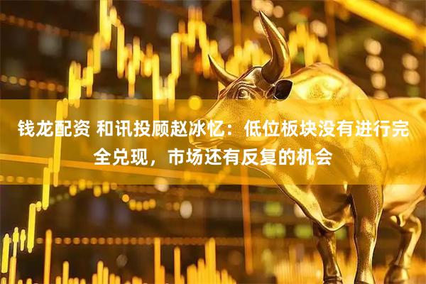 钱龙配资 和讯投顾赵冰忆：低位板块没有进行完全兑现，市场还有反复的机会