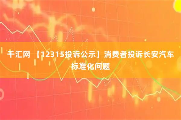 千汇网 【12315投诉公示】消费者投诉长安汽车标准化问题