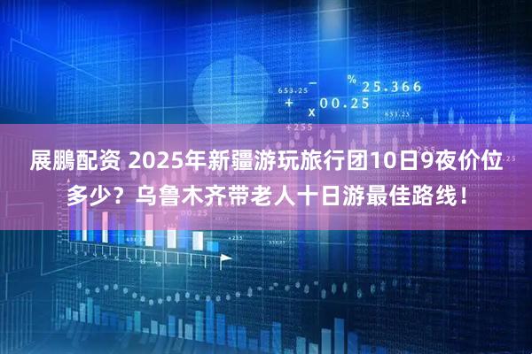 展鵬配资 2025年新疆游玩旅行团10日9夜价位多少？乌鲁木齐带老人十日游最佳路线！
