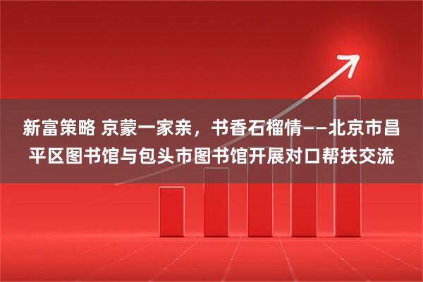 新富策略 京蒙一家亲，书香石榴情——北京市昌平区图书馆与包头市图书馆开展对口帮扶交流