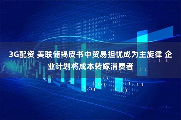 3G配资 美联储褐皮书中贸易担忧成为主旋律 企业计划将成本转嫁消费者