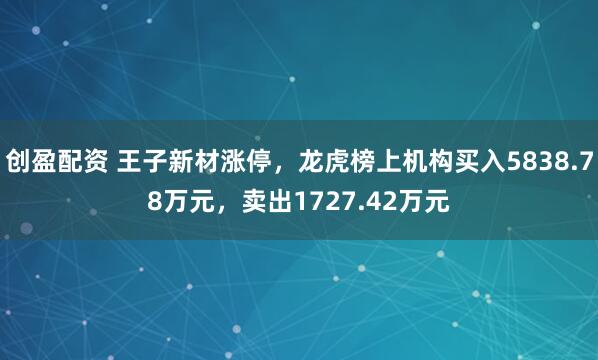 创盈配资 王子新材涨停，龙虎榜上机构买入5838.78万元，卖出1727.42万元