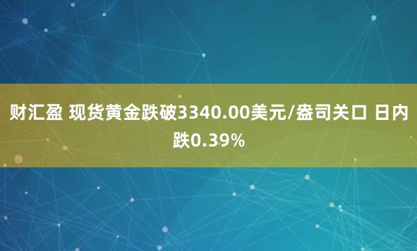 财汇盈 现货黄金跌破3340.00美元/盎司关口 日内跌0.39%