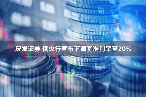 宏发证券 俄央行宣布下调基准利率至20%