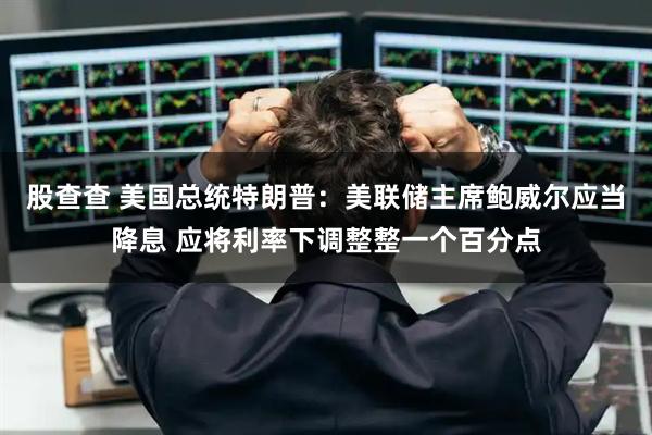 股查查 美国总统特朗普：美联储主席鲍威尔应当降息 应将利率下调整整一个百分点