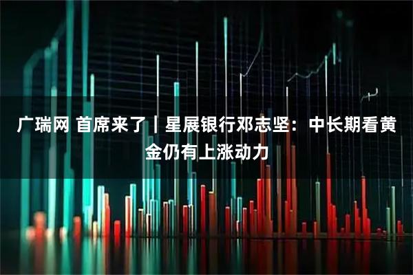 广瑞网 首席来了｜星展银行邓志坚：中长期看黄金仍有上涨动力
