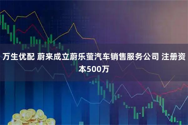 万生优配 蔚来成立蔚乐萤汽车销售服务公司 注册资本500万