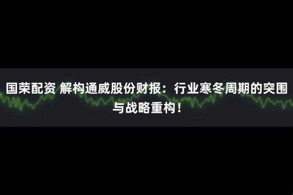 国荣配资 解构通威股份财报：行业寒冬周期的突围与战略重构！