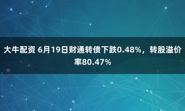 大牛配资 6月19日财通转债下跌0.48%，转股溢价率80.47%