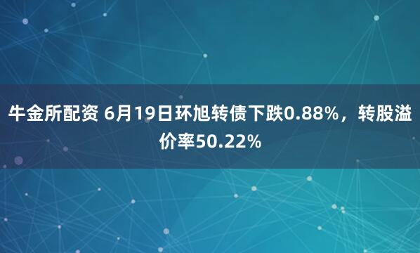 牛金所配资 6月19日环旭转债下跌0.88%，转股溢价率50.22%