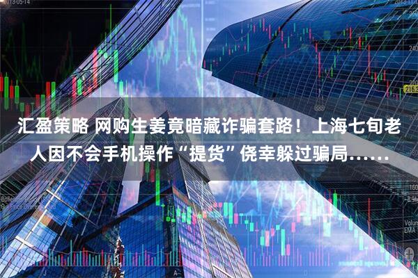 汇盈策略 网购生姜竟暗藏诈骗套路！上海七旬老人因不会手机操作“提货”侥幸躲过骗局……