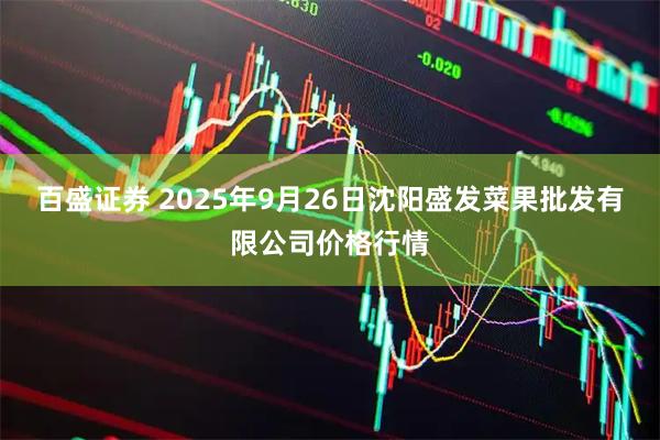 百盛证券 2025年9月26日沈阳盛发菜果批发有限公司价格行情