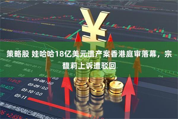 策略股 娃哈哈18亿美元遗产案香港庭审落幕，宗馥莉上诉遭驳回