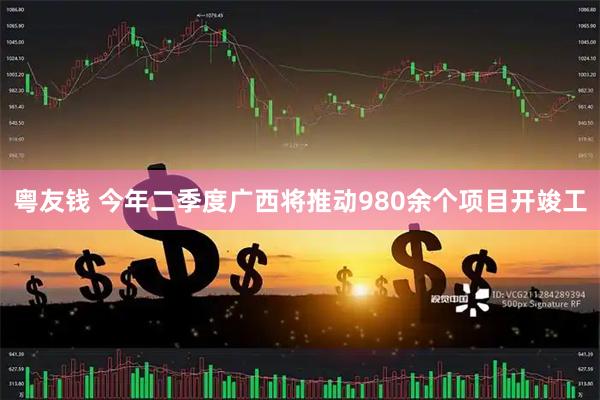 粤友钱 今年二季度广西将推动980余个项目开竣工