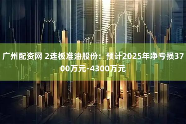 广州配资网 2连板准油股份：预计2025年净亏损3700万元-4300万元