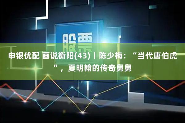 申银优配 画说衡阳(43)丨陈少梅:“当代唐伯虎”,夏明翰的传奇舅舅
