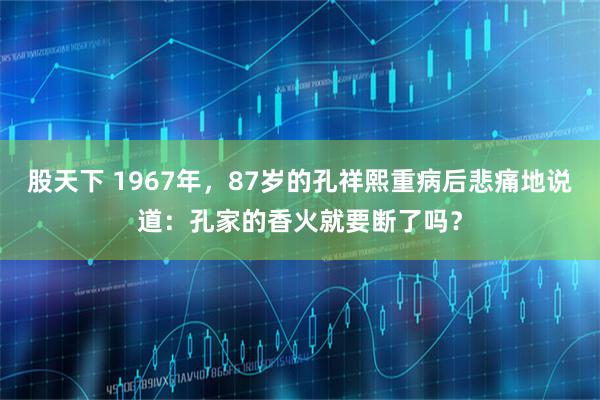 股天下 1967年，87岁的孔祥熙重病后悲痛地说道：孔家的香火就要断了吗？