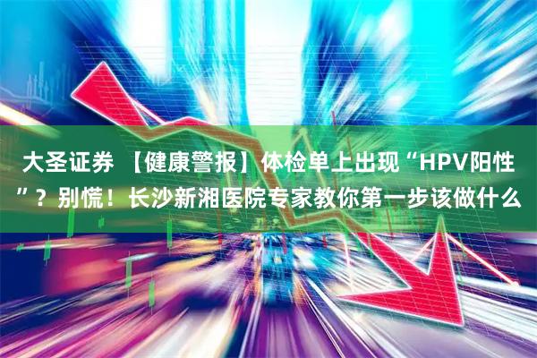 大圣证券 【健康警报】体检单上出现“HPV阳性”?别慌!长沙新湘医院专家教你第一步该做什么