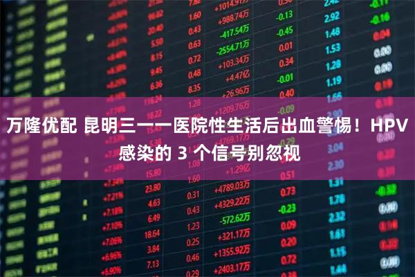 万隆优配 昆明三一一医院性生活后出血警惕！HPV 感染的 3 个信号别忽视