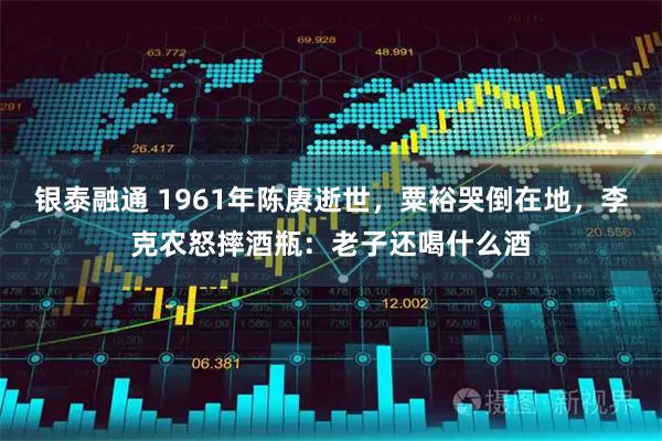 银泰融通 1961年陈赓逝世,粟裕哭倒在地,李克农怒摔酒瓶:老子还喝什么酒