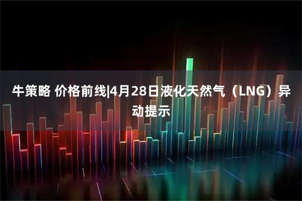 牛策略 价格前线|4月28日液化天然气(LNG)异动提示