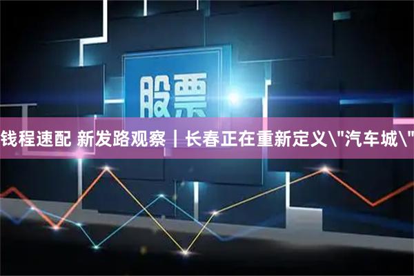 钱程速配 新发路观察｜长春正在重新定义