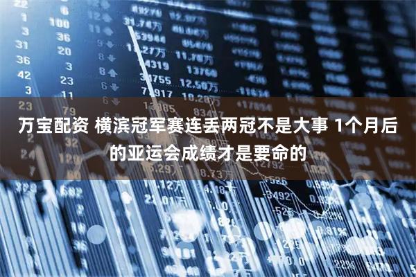 万宝配资 横滨冠军赛连丢两冠不是大事 1个月后的亚运会成绩才是要命的